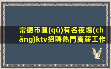常德市區(qū)有名夜場(chǎng)ktv招聘熱門高薪工作