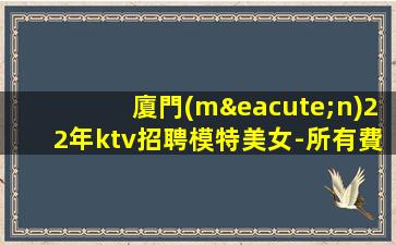 廈門(mén)22年ktv招聘模特美女-所有費(fèi)用全免