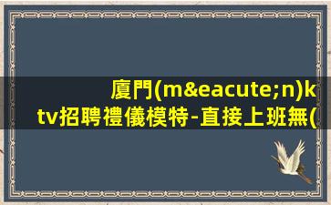 廈門(mén)ktv招聘禮儀模特-直接上班無(wú)套路
