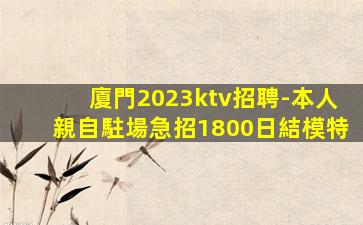 廈門2023ktv招聘-本人親自駐場急招1800日結模特
