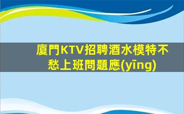 廈門KTV招聘酒水模特不愁上班問題應(yīng)