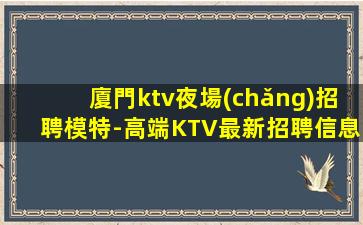 廈門ktv夜場(chǎng)招聘模特-高端KTV最新招聘信息