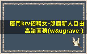 廈門ktv招聘女-照顧新人自由高端商務(wù)