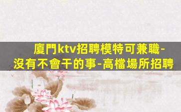 廈門ktv招聘模特可兼職-沒有不會干的事-高檔場所招聘