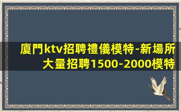 廈門ktv招聘禮儀模特-新場所大量招聘1500-2000模特