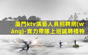 廈門ktv演藝人員招聘網(wǎng)-實力帶隊上班誠聘模特