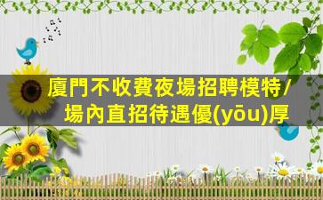 廈門不收費夜場招聘模特/場內直招待遇優(yōu)厚