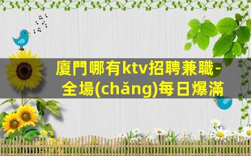 廈門哪有ktv招聘兼職-全場(chǎng)每日爆滿