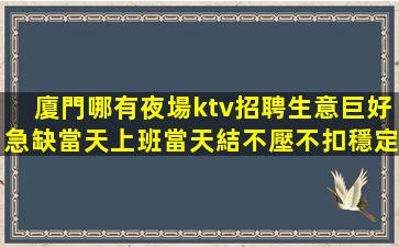 廈門哪有夜場ktv招聘生意巨好急缺當天上班當天結不壓不扣穩定