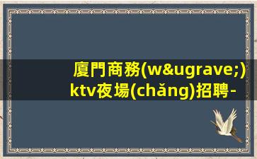廈門商務(wù)ktv夜場(chǎng)招聘-選擇本團(tuán)隊(duì)實(shí)力依靠