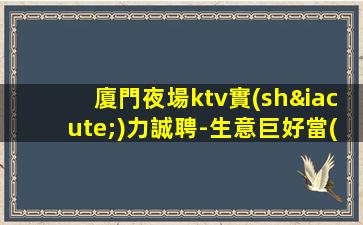 廈門夜場ktv實(shí)力誠聘-生意巨好當(dāng)天結(jié)高工資