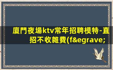 廈門夜場ktv常年招聘模特-直招不收雜費(fèi)