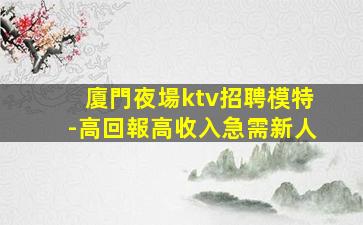 廈門夜場ktv招聘模特-高回報高收入急需新人