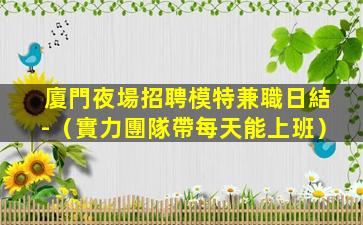 廈門夜場招聘模特兼職日結-（實力團隊帶每天能上班）