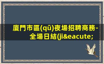 廈門市區(qū)夜場招聘商務-全場日結(jié)1500起步