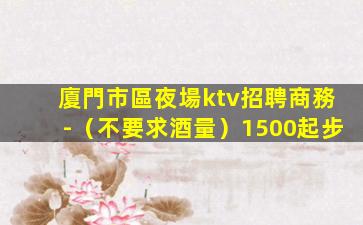 廈門市區夜場ktv招聘商務-（不要求酒量）1500起步