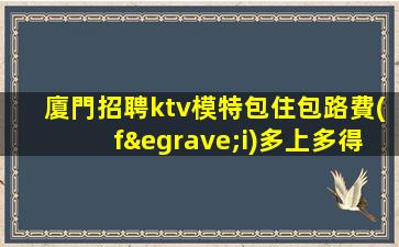 廈門招聘ktv模特包住包路費(fèi)多上多得應(yīng)選