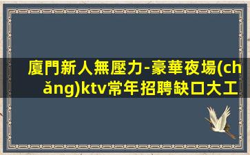 廈門新人無壓力-豪華夜場(chǎng)ktv常年招聘缺口大工資高保收入
