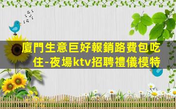 廈門生意巨好報銷路費包吃住-夜場ktv招聘禮儀模特