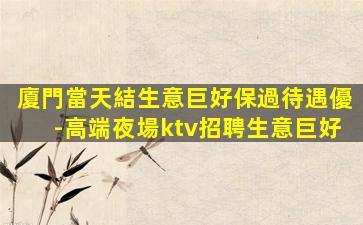 廈門當天結生意巨好保過待遇優-高端夜場ktv招聘生意巨好