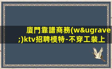 廈門靠譜商務(wù)ktv招聘模特-不穿工裝上班