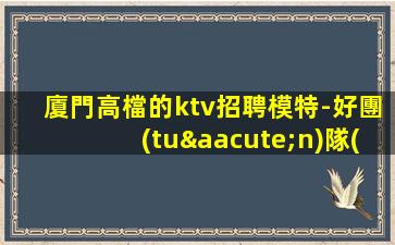 廈門高檔的ktv招聘模特-好團(tuán)隊(duì)好起點(diǎn)