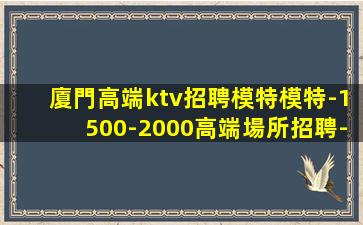 廈門高端ktv招聘模特模特-1500-2000高端場所招聘-
