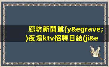 廊坊新開業(yè)夜場ktv招聘日結(jié)包住專屬你的領(lǐng)隊(duì)