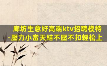 廊坊生意好高端ktv招聘模特-壓力小當天結不壓不扣輕松上