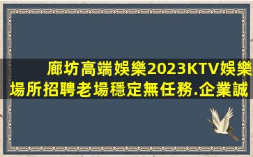 廊坊高端娛樂2023KTV娛樂場所招聘老場穩定無任務.企業誠