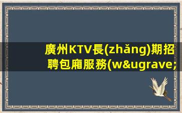 廣州KTV長(zhǎng)期招聘包廂服務(wù)員這里領(lǐng)隊(duì)負(fù)責(zé)政