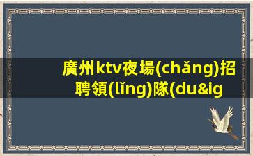 廣州ktv夜場(chǎng)招聘領(lǐng)隊(duì)直招-保底1500起步帶你賺治愈一切矯