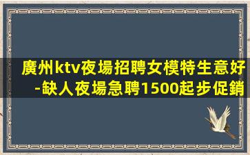 廣州ktv夜場招聘女模特生意好-缺人夜場急聘1500起步促銷
