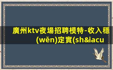 廣州ktv夜場招聘模特-收入穩(wěn)定實(shí)現(xiàn)財(cái)富自由