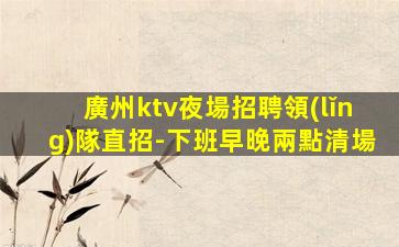 廣州ktv夜場招聘領(lǐng)隊直招-下班早晚兩點清場