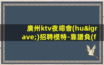廣州ktv夜總會(huì)招聘模特-靠譜負(fù)責(zé)領(lǐng)隊(duì)直招