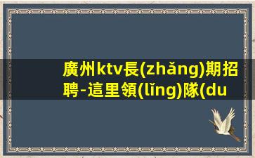 廣州ktv長(zhǎng)期招聘-這里領(lǐng)隊(duì)最負(fù)責(zé)