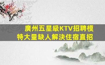 廣州五星級KTV招聘模特大量缺人解決住宿直招