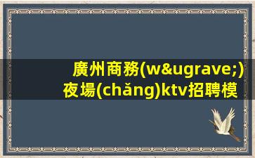 廣州商務(wù)夜場(chǎng)ktv招聘模特-應(yīng)聘信息推薦