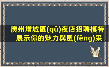 廣州增城區(qū)夜店招聘模特展示你的魅力與風(fēng)采