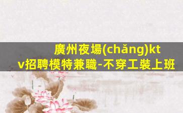 廣州夜場(chǎng)ktv招聘模特兼職-不穿工裝上班
