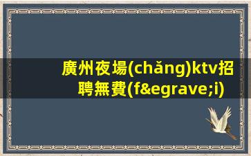 廣州夜場(chǎng)ktv招聘無費(fèi)用-不收費(fèi)不亂收費(fèi)-高端KTV招聘環(huán)境