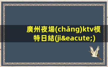 廣州夜場(chǎng)ktv模特日結(jié)招聘-高端素場(chǎng)1500-2000場(chǎng)機(jī)遇