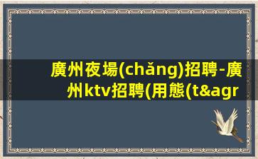 廣州夜場(chǎng)招聘-廣州ktv招聘(用態(tài)度打造高度.面試技巧)