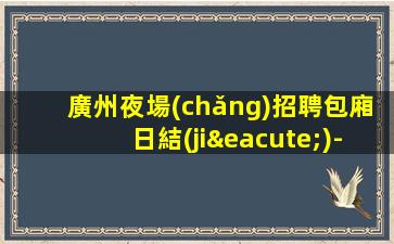 廣州夜場(chǎng)招聘包廂日結(jié)-實(shí)力團(tuán)隊(duì)帶飛