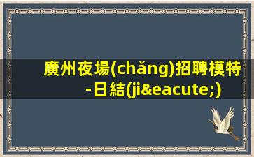 廣州夜場(chǎng)招聘模特-日結(jié)1500起步天天上二班