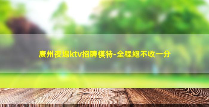 廣州夜場ktv招聘模特-全程絕不收一分