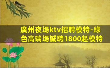 廣州夜場ktv招聘模特-綠色高端場誠聘1800起模特