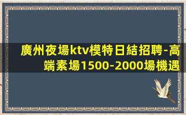 廣州夜場ktv模特日結招聘-高端素場1500-2000場機遇
