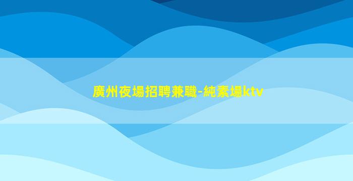廣州夜場招聘兼職-純素場ktv